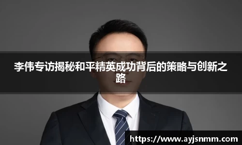 李伟专访揭秘和平精英成功背后的策略与创新之路
